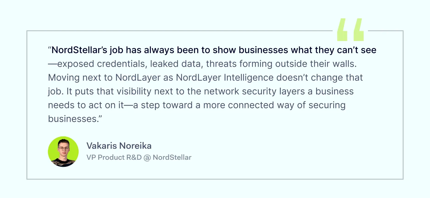 “NordStellar’s job has always been to show businesses what they can’t see – exposed credentials, leaked data, threats forming outside their walls. Moving under NordLayer as NordLayer Intelligence doesn’t change that job. It puts that visibility next to the network security layers a business needs to act on it – a step toward a more connected way of securing businesses.” Vakaris Noreika, Head of Product @ NordStellar
