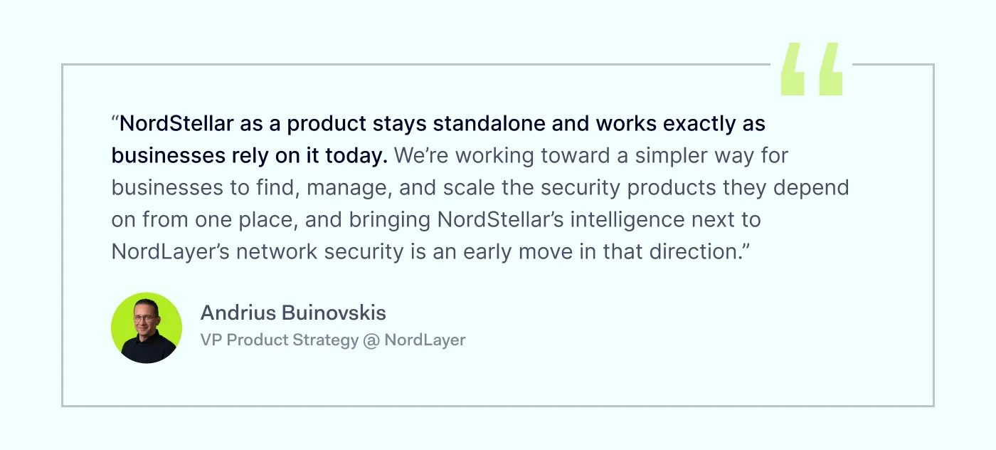 “NordStellar as a product stays standalone and works exactly as businesses rely on it today. We’re working toward a simpler way for businesses to find, manage, and scale the security products they depend on from one place, and bringing NordStellar’s intelligence under NordLayer’s network security is an early move in that direction.” Andrius Buinovskis, VP Product Strategy @ NordLayer